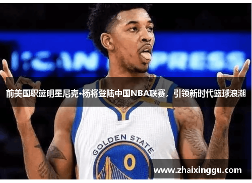 前美国职篮明星尼克·杨将登陆中国NBA联赛，引领新时代篮球浪潮